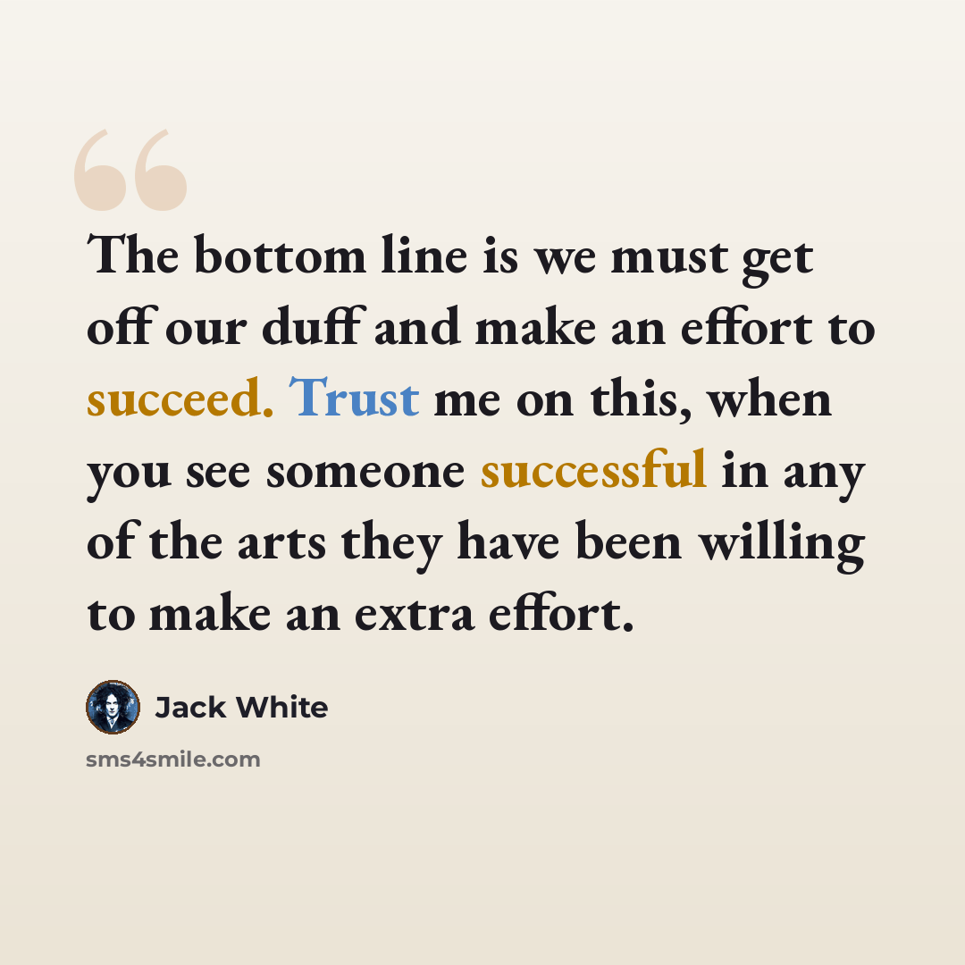 “The bottom line is we must get off our duff and make an effort to succeed. Trust me on this, when you see someone successful in any of the arts they have been willing to make an extra effort.” quote by Jack White