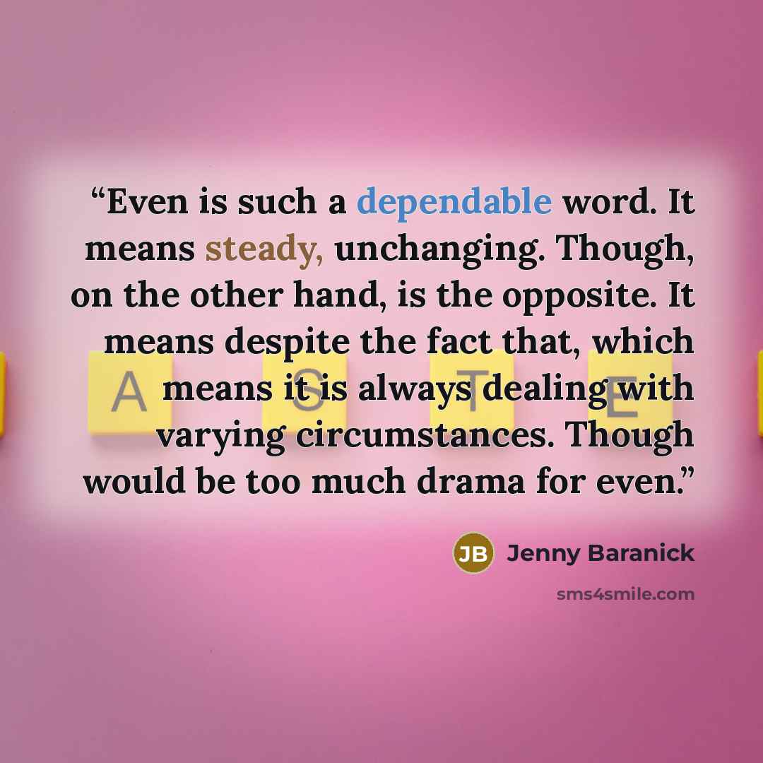 “Even is such a dependable word. It means steady, unchanging. Though, on the other hand, is the opposite. It means despite the fact that, which means it is always dealing with varying circumstances. Though would be too much drama for even.” quote by Jenny Baranick