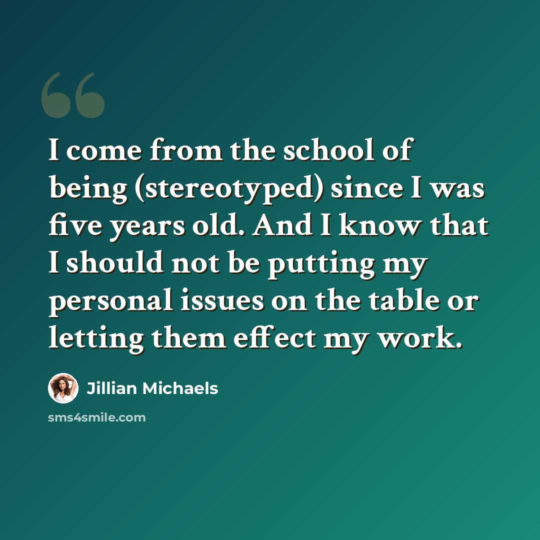 “I come from the school of being (stereotyped) since I was five years old. And I know that I should not be putting my personal issues on the table or letting them effect my work.” quote by Jillian Michaels