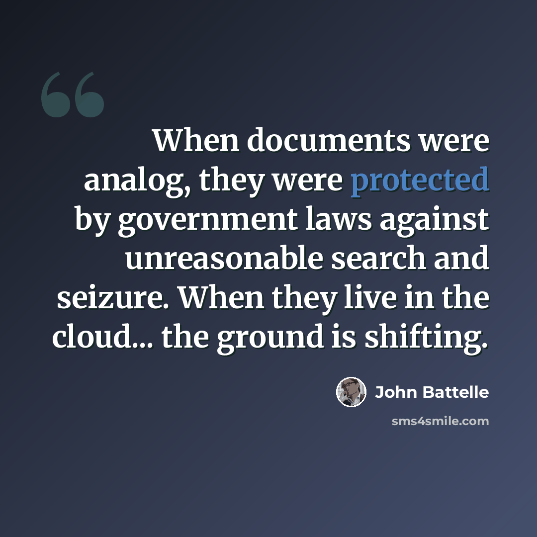 “When documents were analog, they were protected by government laws against unreasonable search and seizure. When they live in the cloud... the ground is shifting.” quote by John Battelle