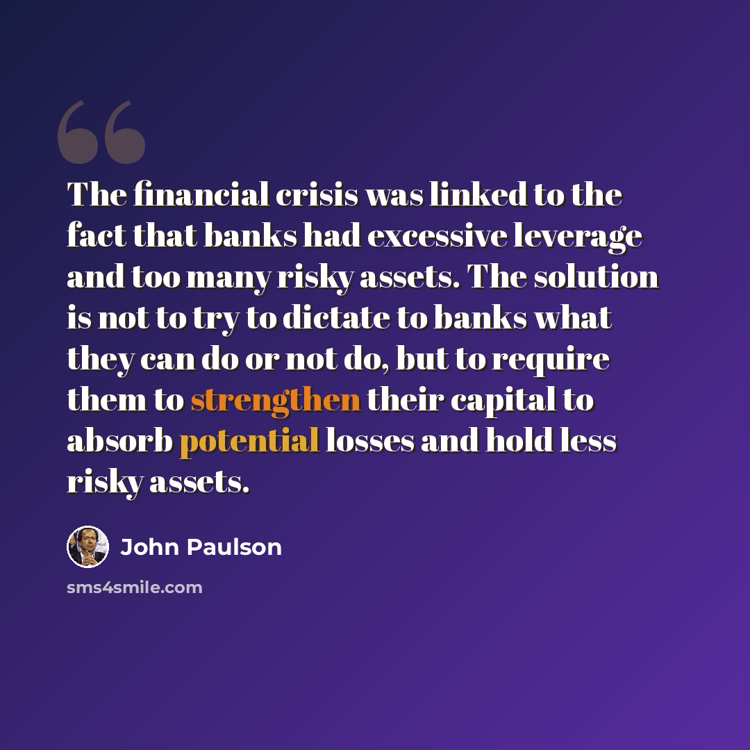 “The financial crisis was linked to the fact that banks had excessive leverage and too many risky assets. The solution is not to try to dictate to banks what they can do or not do, but to require them to strengthen their capital to absorb potential losses and hold less risky assets.” quote by John Paulson