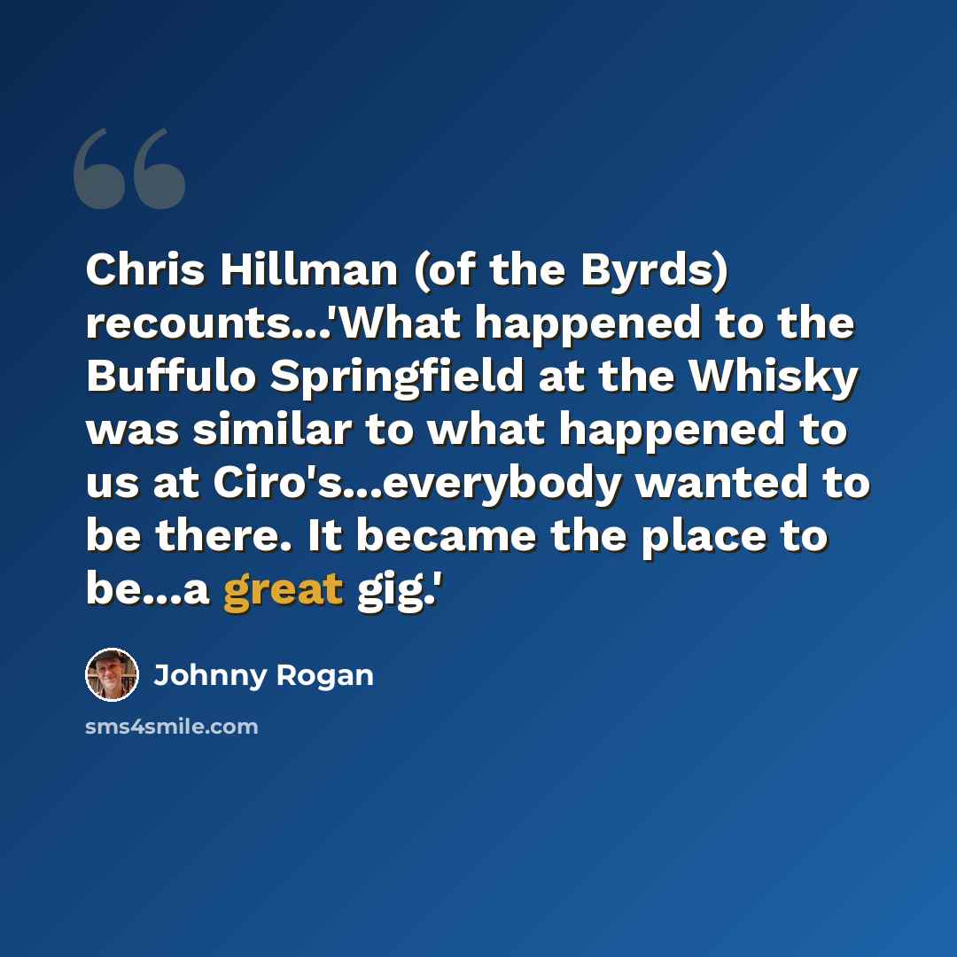 “Chris Hillman (of the Byrds) recounts...'What happened to the Buffulo Springfield at the Whisky was similar to what happened to us at Ciro's...everybody wanted to be there. It became the place to be...a great gig.'” quote by Johnny Rogan