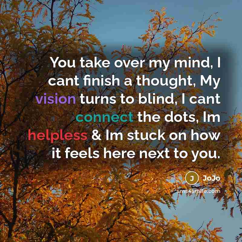 “You take over my mind, I cant finish a thought, My vision turns to blind, I cant connect the dots, Im helpless & Im stuck on how it feels here next to you.” quote by JoJo