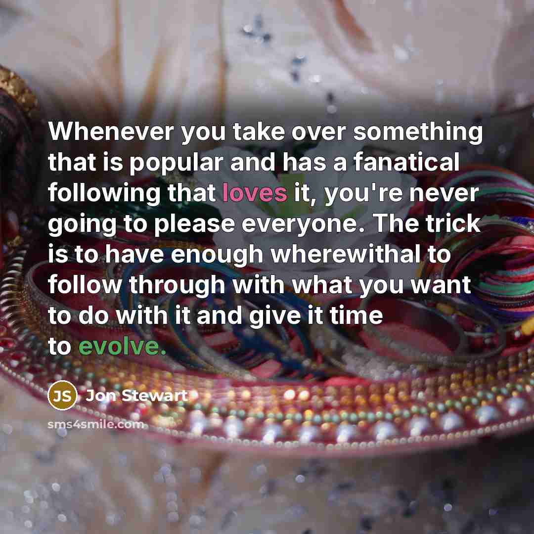 “Whenever you take over something that is popular and has a fanatical following that loves it, you're never going to please everyone. The trick is to have enough wherewithal to follow through with what you want to do with it and give it time to evolve.” quote by Jon Stewart