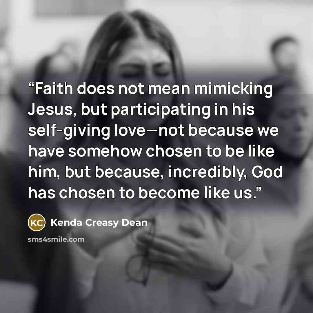 “Faith does not mean mimicking Jesus, but participating in his self-giving love—not because we have somehow chosen to be like him, but because, incredibly, God has chosen to become like us.” quote by Kenda Creasy Dean