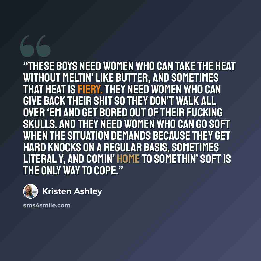 “These boys need women who can take the heat without meltin’ like butter, and sometimes that heat is fiery. They need women who can give back their shit so they don’t walk all over ‘em and get bored out of their fucking skulls. And they need women who can go soft when the situation demands because…” quote by Kristen Ashley