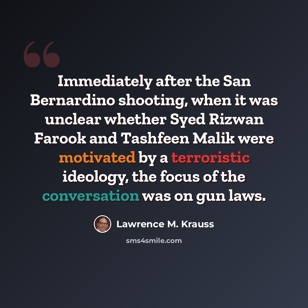 “Immediately after the San Bernardino shooting, when it was unclear whether Syed Rizwan Farook and Tashfeen Malik were motivated by a terroristic ideology, the focus of the conversation was on gun laws.” quote by Lawrence M. Krauss