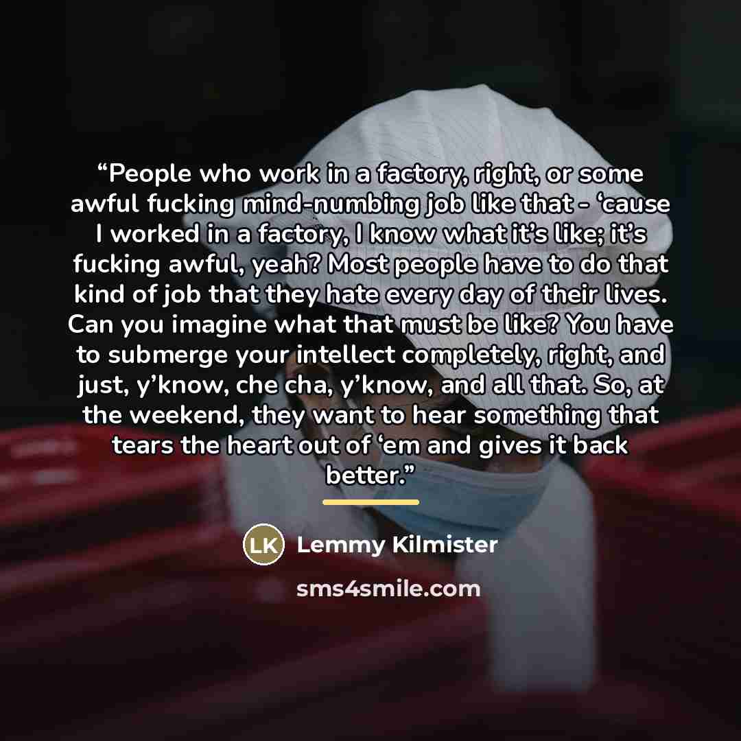 “People who work in a factory, right, or some awful fucking mind-numbing job like that - ‘cause I worked in a factory, I know what it’s like; it’s fucking awful, yeah? Most people have to do that kind of job that they hate every day of their lives. Can you imagine what that must be like? You have…” quote by Lemmy Kilmister
