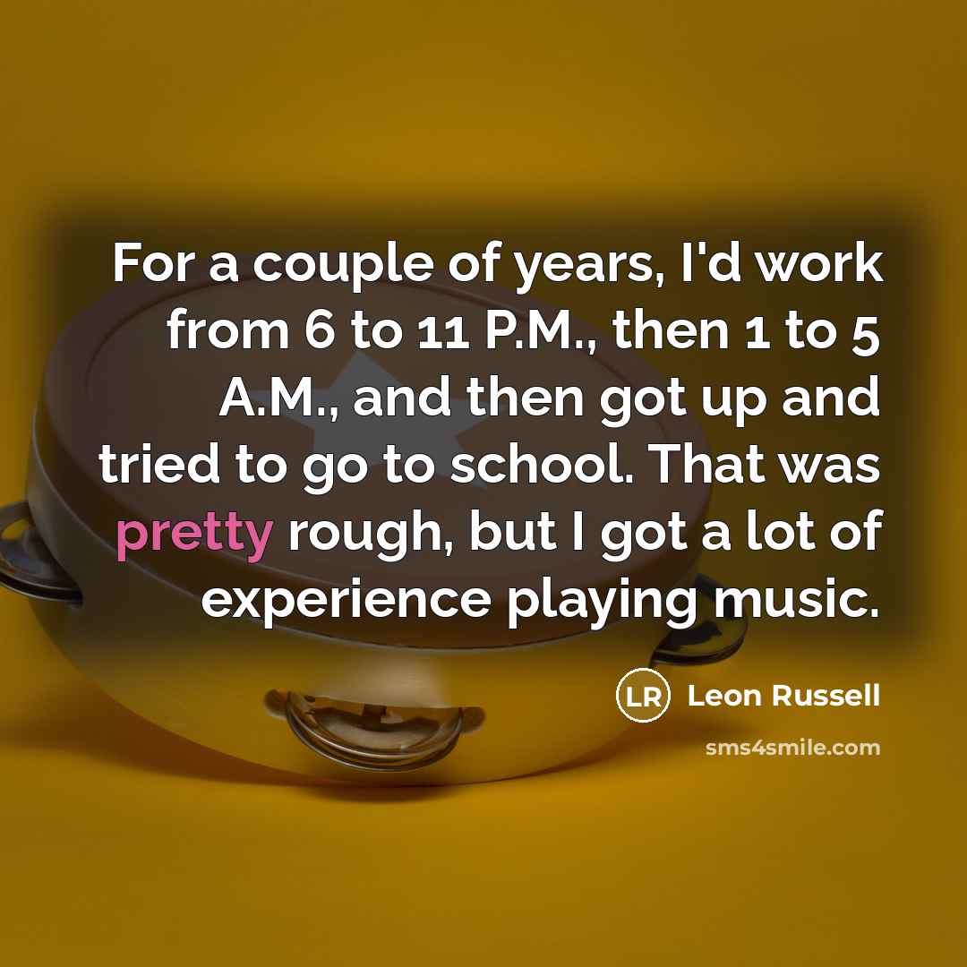 “For a couple of years, I'd work from 6 to 11 P.M., then 1 to 5 A.M., and then got up and tried to go to school. That was pretty rough, but I got a lot of experience playing music.” quote by Leon Russell