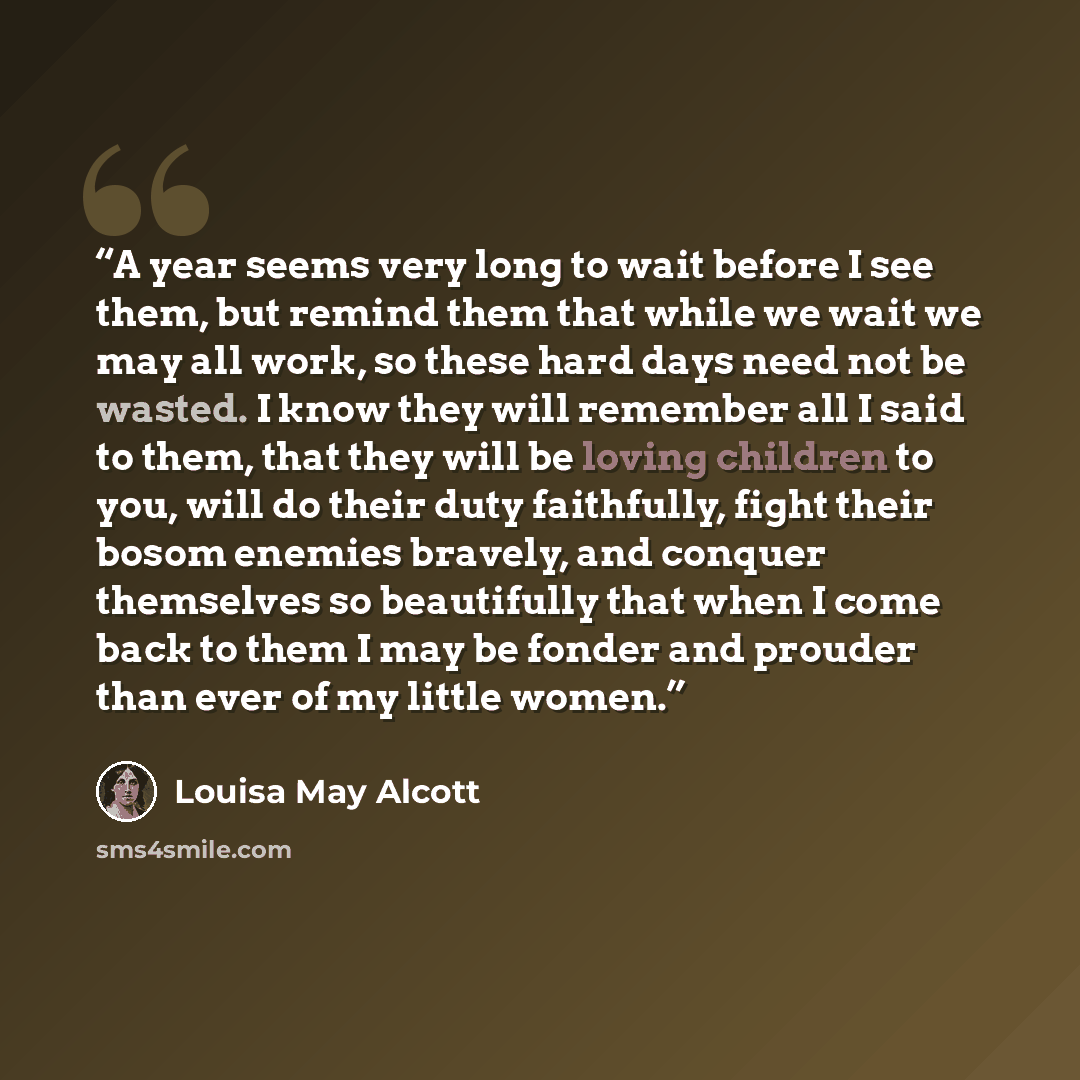 “A year seems very long to wait before I see them, but remind them that while we wait we may all work, so these hard days need not be wasted. I know they will remember all I said to them, that they will be loving children to you, will do their duty faithfully, fight their bosom enemies bravely, and…” quote by Louisa May Alcott
