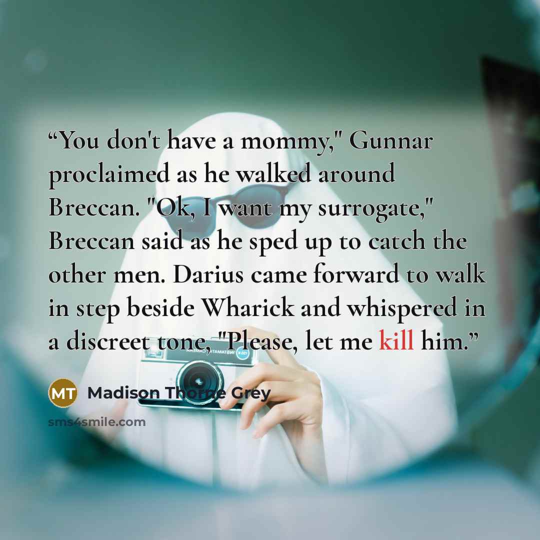 “You don't have a mommy," Gunnar proclaimed as he walked around Breccan. "Ok, I want my surrogate," Breccan said as he sped up to catch the other men. Darius came forward to walk in step beside Wharick and whispered in a discreet tone, "Please, let me kill him.” quote by Madison Thorne Grey