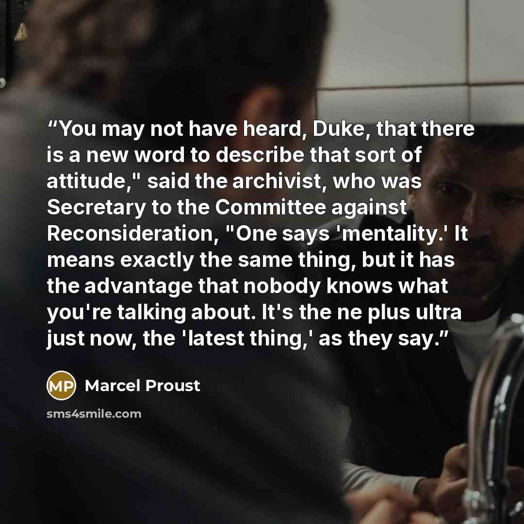 “You may not have heard, Duke, that there is a new word to describe that sort of attitude," said the archivist, who was Secretary to the Committee against Reconsideration, "One says 'mentality.' It means exactly the same thing, but it has the advantage that nobody knows what you're talking about…” quote by Marcel Proust