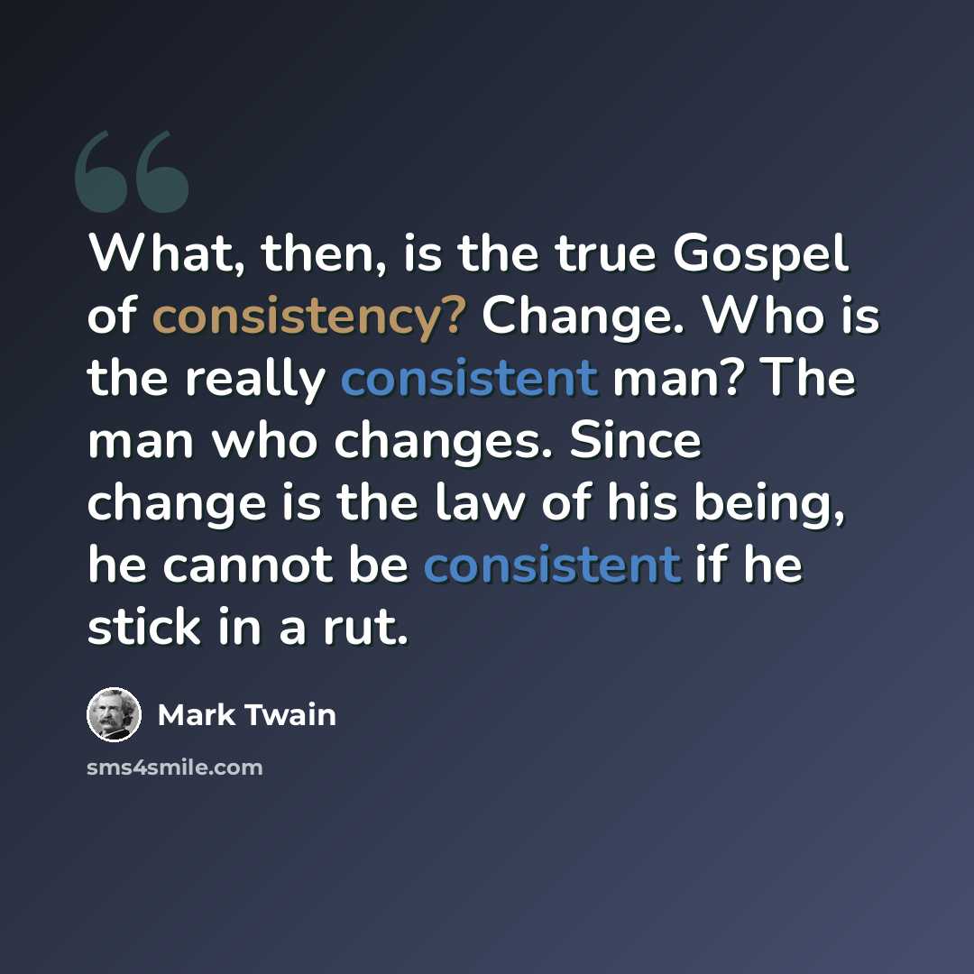 “What, then, is the true Gospel of consistency? Change. Who is the really consistent man? The man who changes. Since change is the law of his being, he cannot be consistent if he stick in a rut.” quote by Mark Twain