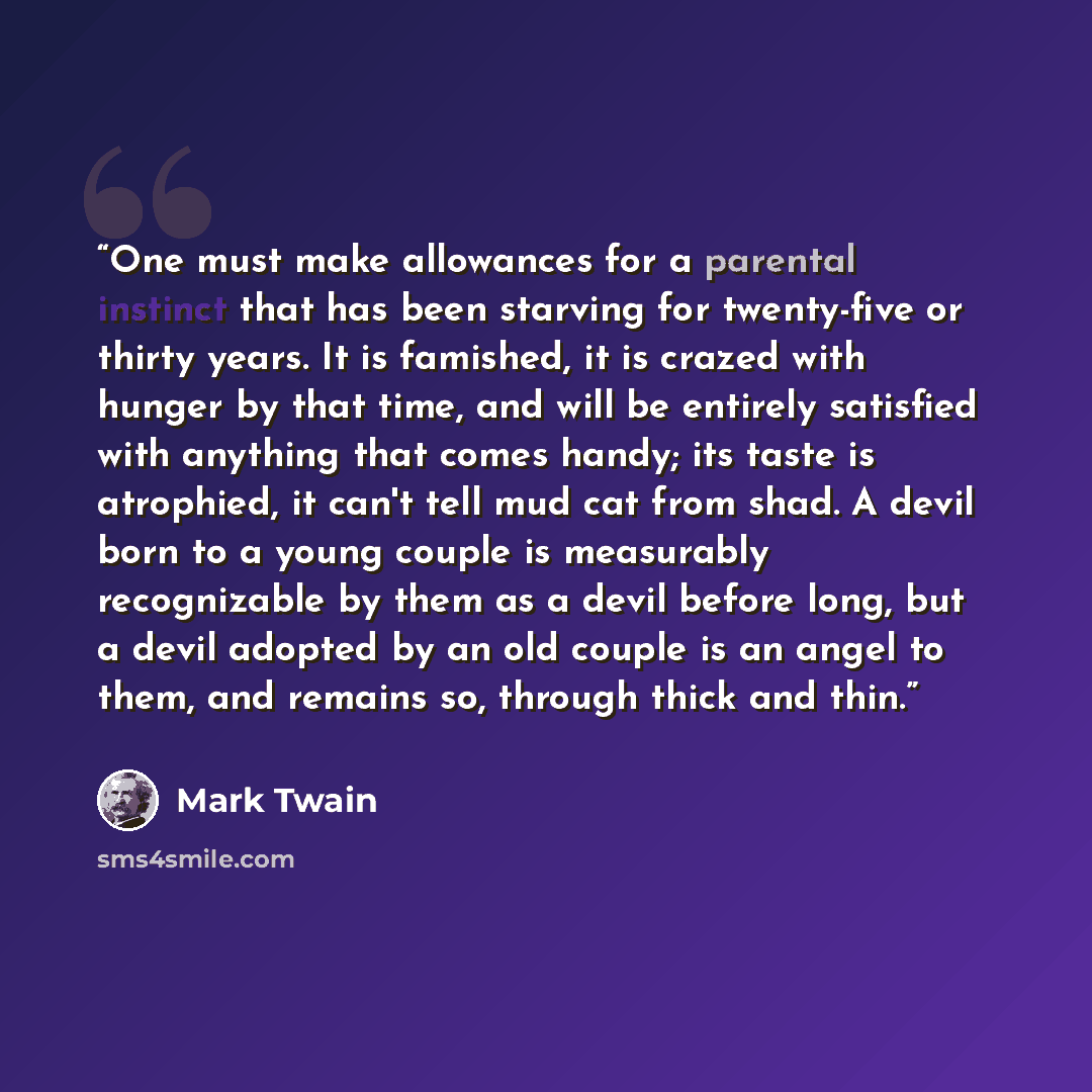 “One must make allowances for a parental instinct that has been starving for twenty-five or thirty years. It is famished, it is crazed with hunger by that time, and will be entirely satisfied with anything that comes handy; its taste is atrophied, it can't tell mud cat from shad. A devil born to a…” quote by Mark Twain