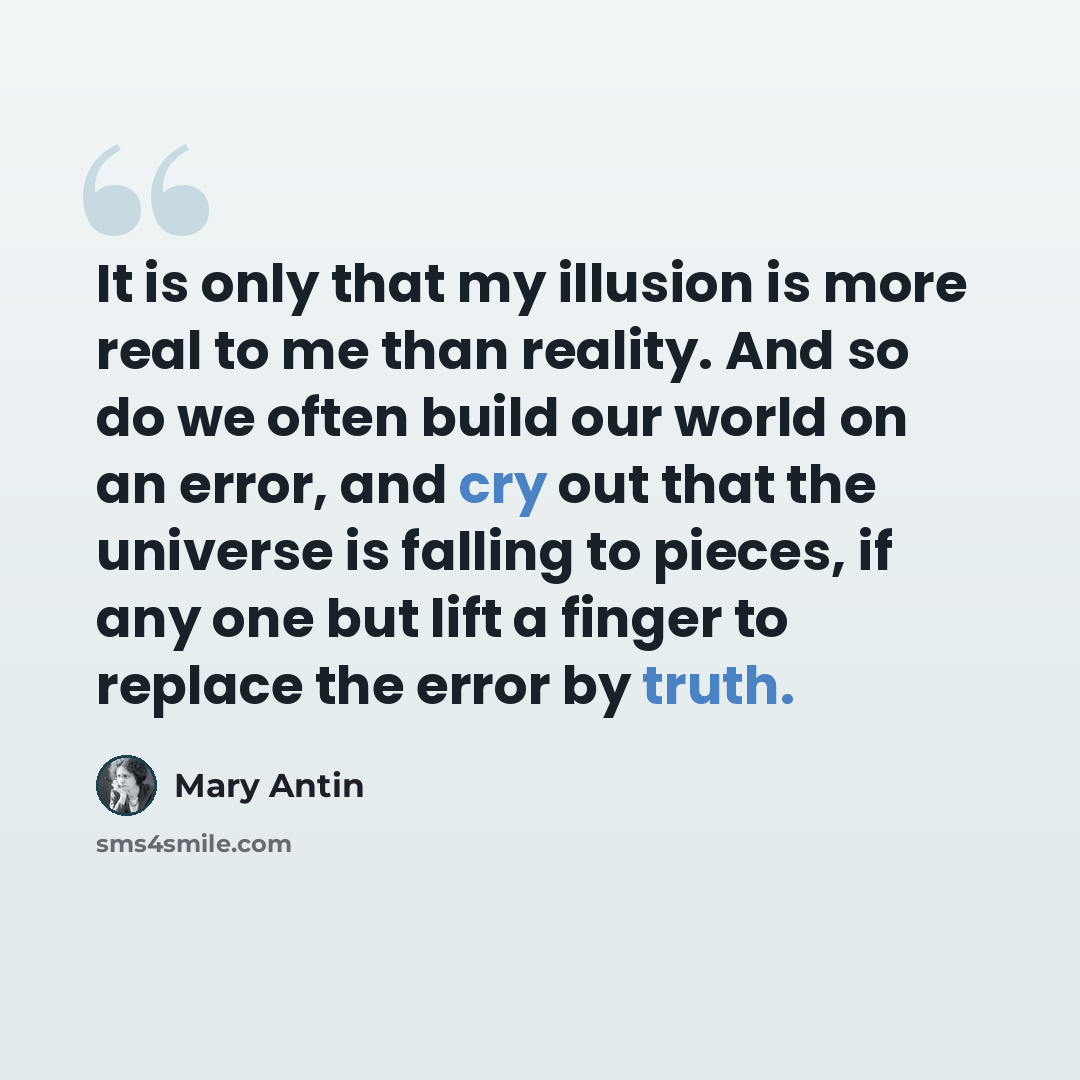 “It is only that my illusion is more real to me than reality. And so do we often build our world on an error, and cry out that the universe is falling to pieces, if any one but lift a finger to replace the error by truth.” quote by Mary Antin
