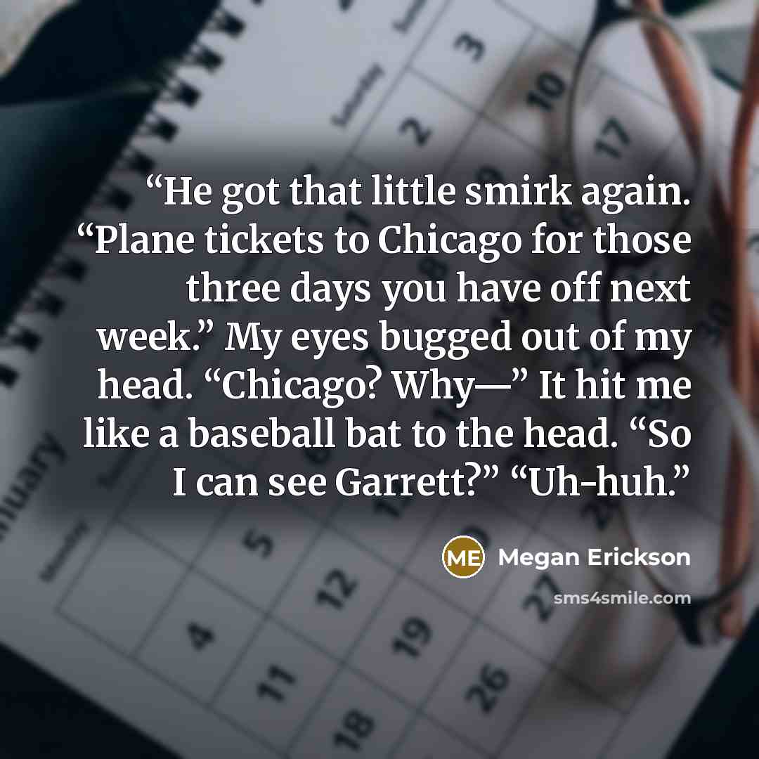 “He got that little smirk again. “Plane tickets to Chicago for those three days you have off next week.” My eyes bugged out of my head. “Chicago? Why—” It hit me like a baseball bat to the head. “So I can see Garrett?” “Uh-huh.” quote by Megan Erickson