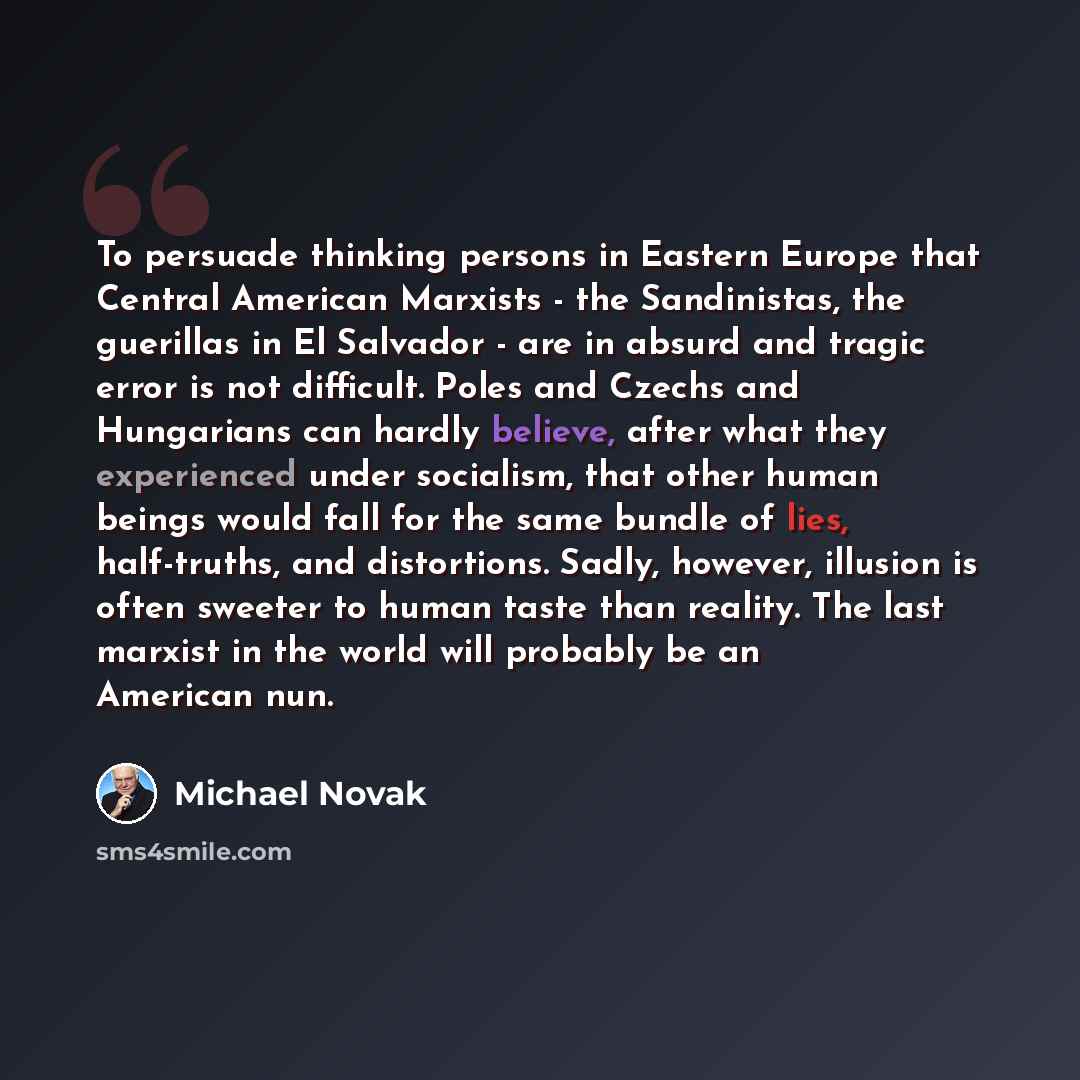 “To persuade thinking persons in Eastern Europe that Central American Marxists - the Sandinistas, the guerillas in El Salvador - are in absurd and tragic error is not difficult. Poles and Czechs and Hungarians can hardly believe, after what they experienced under socialism, that other human beings…” quote by Michael Novak