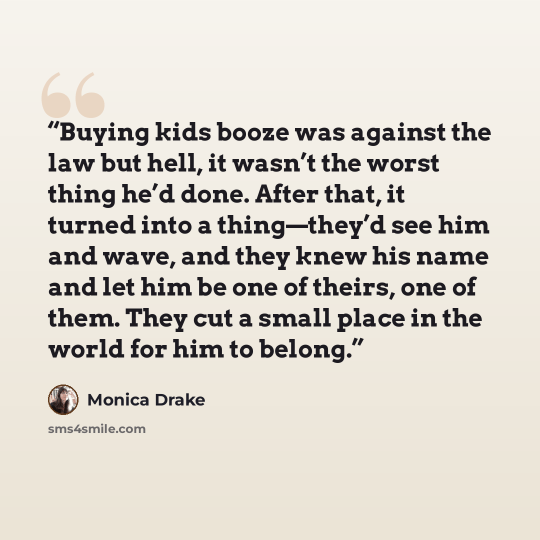 “Buying kids booze was against the law but hell, it wasn’t the worst thing he’d done. After that, it turned into a thing—they’d see him and wave, and they knew his name and let him be one of theirs, one of them. They cut a small place in the world for him to belong.” quote by Monica Drake