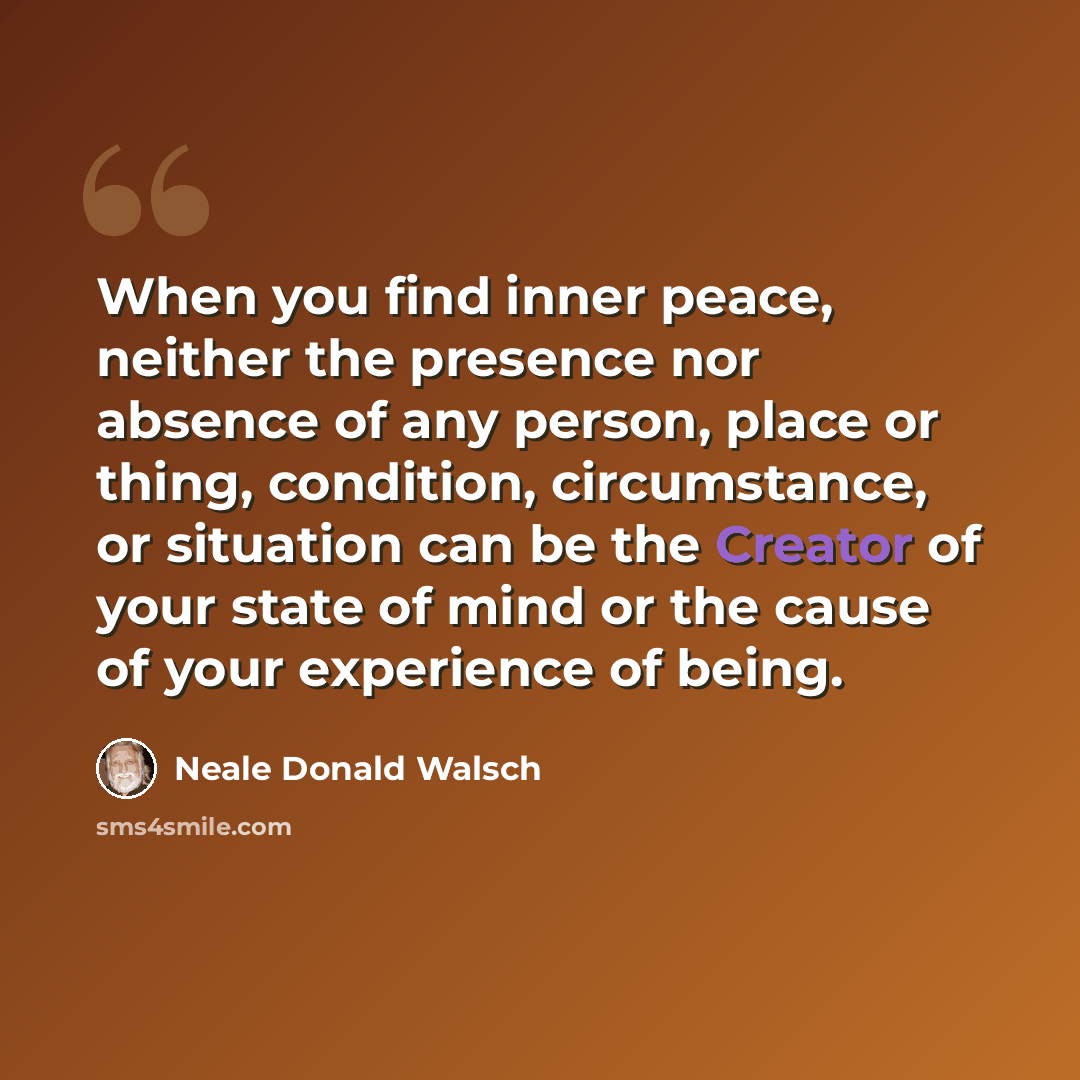 “When you find inner peace, neither the presence nor absence of any person, place or thing, condition, circumstance, or situation can be the Creator of your state of mind or the cause of your experience of being.” quote by Neale Donald Walsch