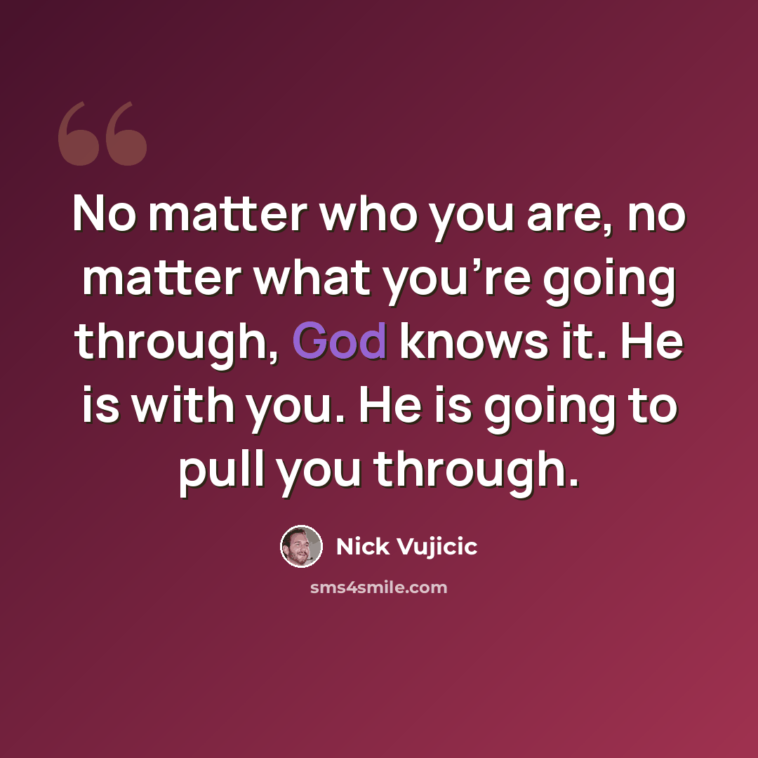 “No matter who you are, no matter what you're going through, God knows it. He is with you. He is going to pull you through.” quote by Nick Vujicic