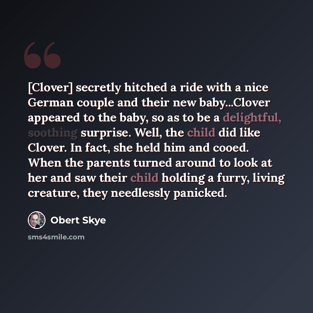 “[Clover] secretly hitched a ride with a nice German couple and their new baby...Clover appeared to the baby, so as to be a delightful, soothing surprise. Well, the child did like Clover. In fact, she held him and cooed. When the parents turned around to look at her and saw their child holding a…” quote by Obert Skye