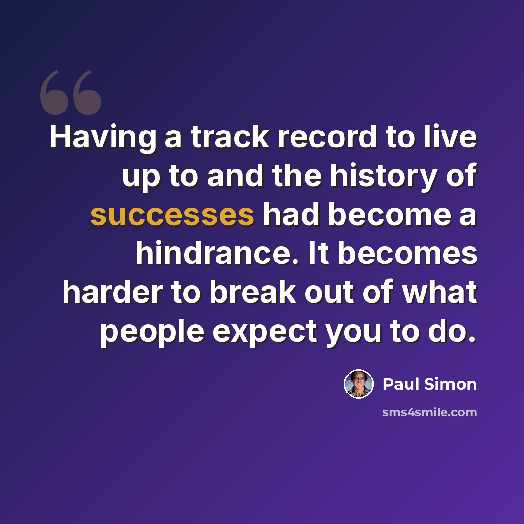 “Having a track record to live up to and the history of successes had become a hindrance. It becomes harder to break out of what people expect you to do.” quote by Paul Simon