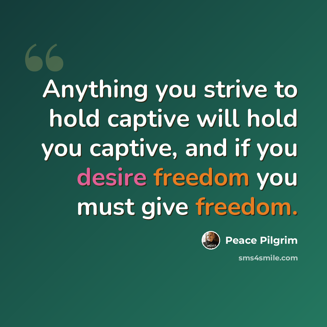 “Anything you strive to hold captive will hold you captive, and if you desire freedom you must give freedom.” quote by Peace Pilgrim