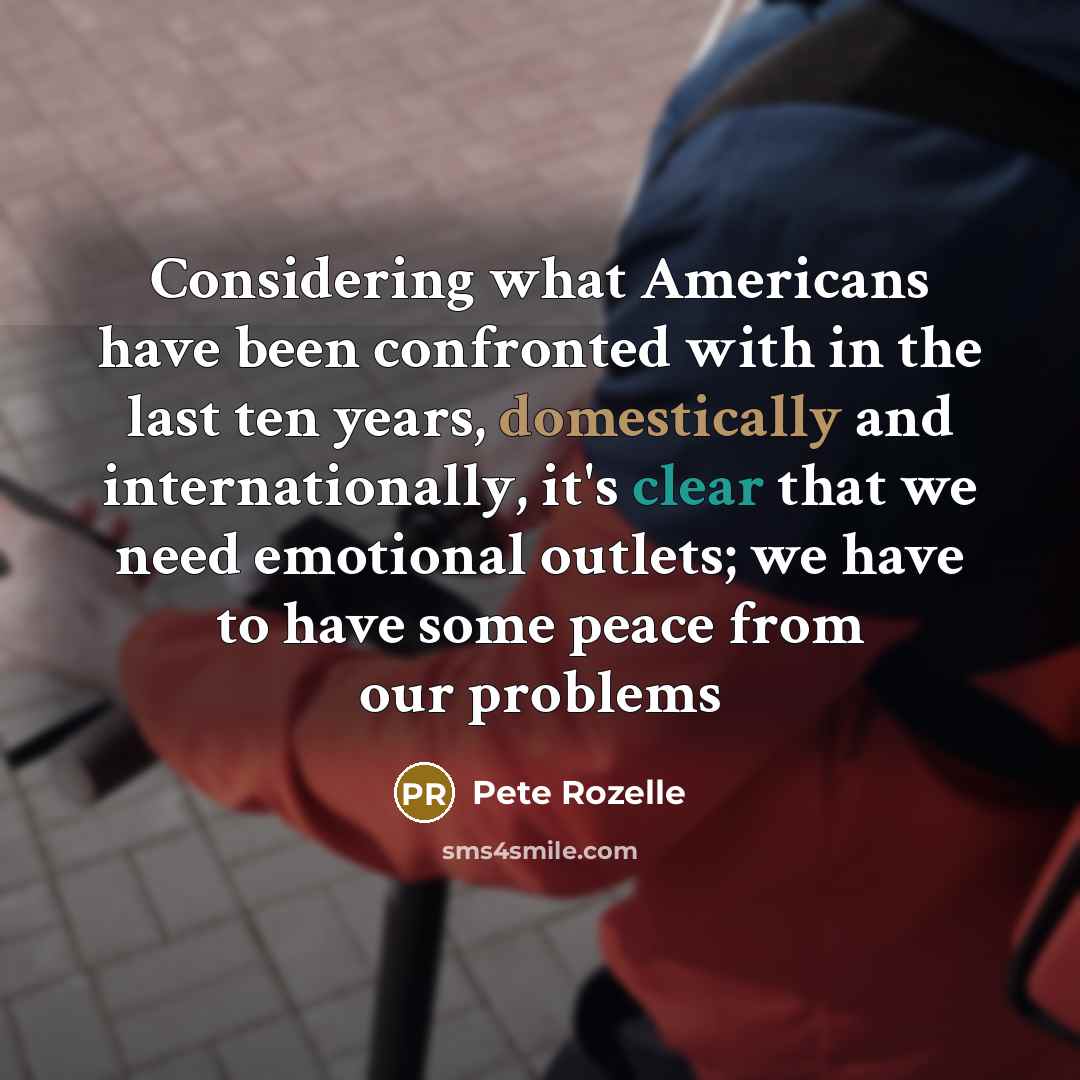 “Considering what Americans have been confronted with in the last ten years, domestically and internationally, it's clear that we need emotional outlets; we have to have some peace from our problems” quote by Pete Rozelle