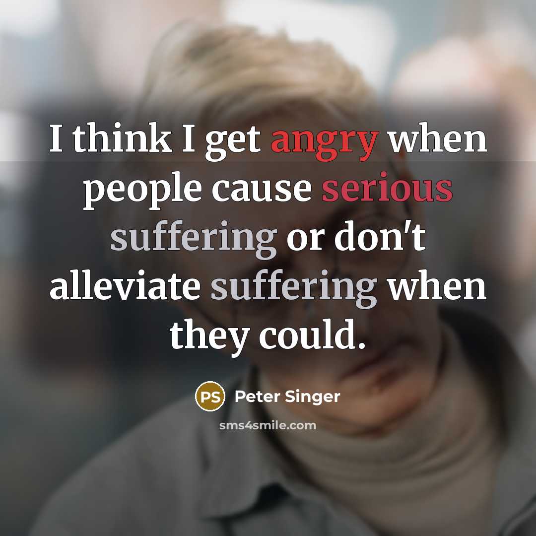 “I think I get angry when people cause serious suffering or don't alleviate suffering when they could.” quote by Peter Singer