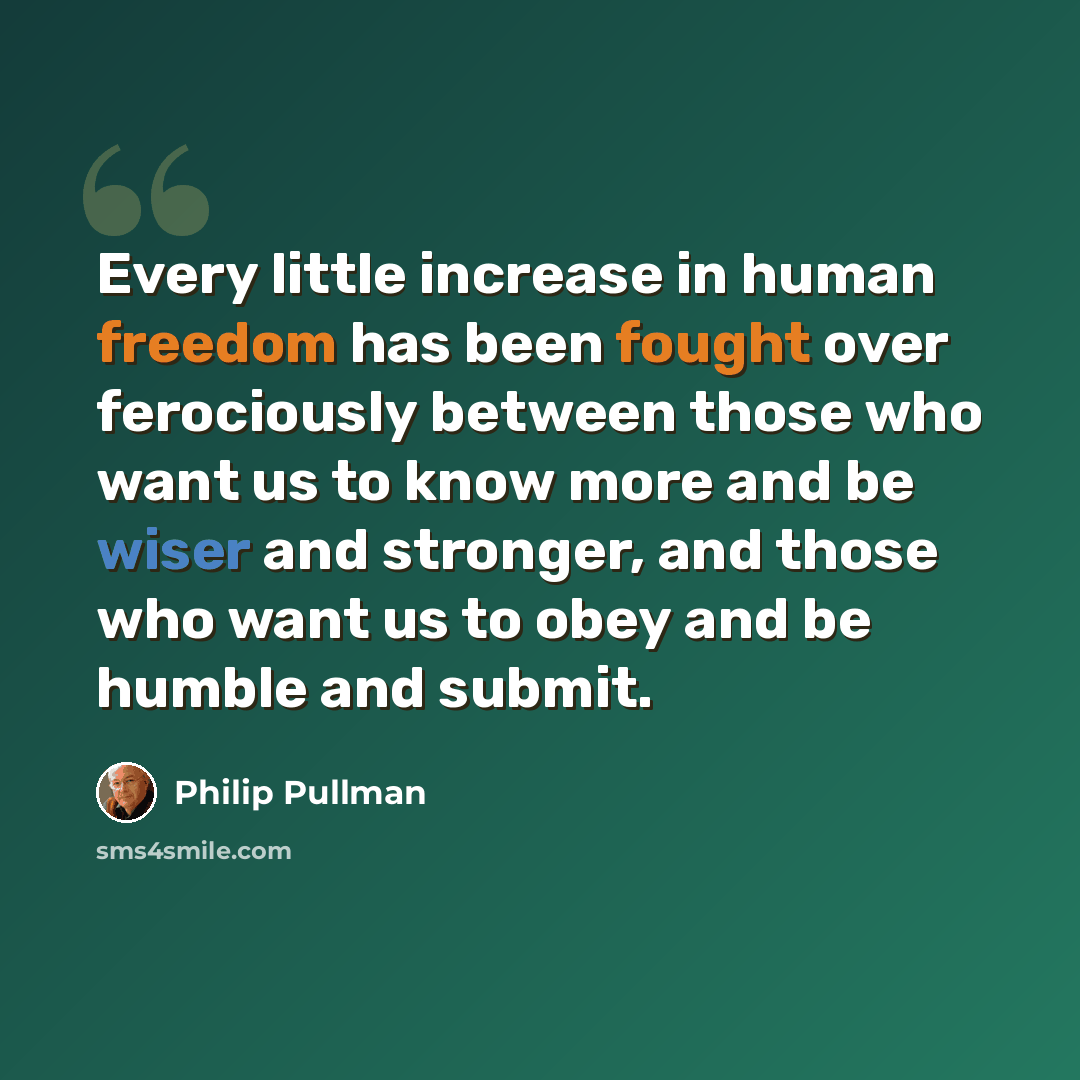 “Every little increase in human freedom has been fought over ferociously between those who want us to know more and be wiser and stronger, and those who want us to obey and be humble and submit.” quote by Philip Pullman