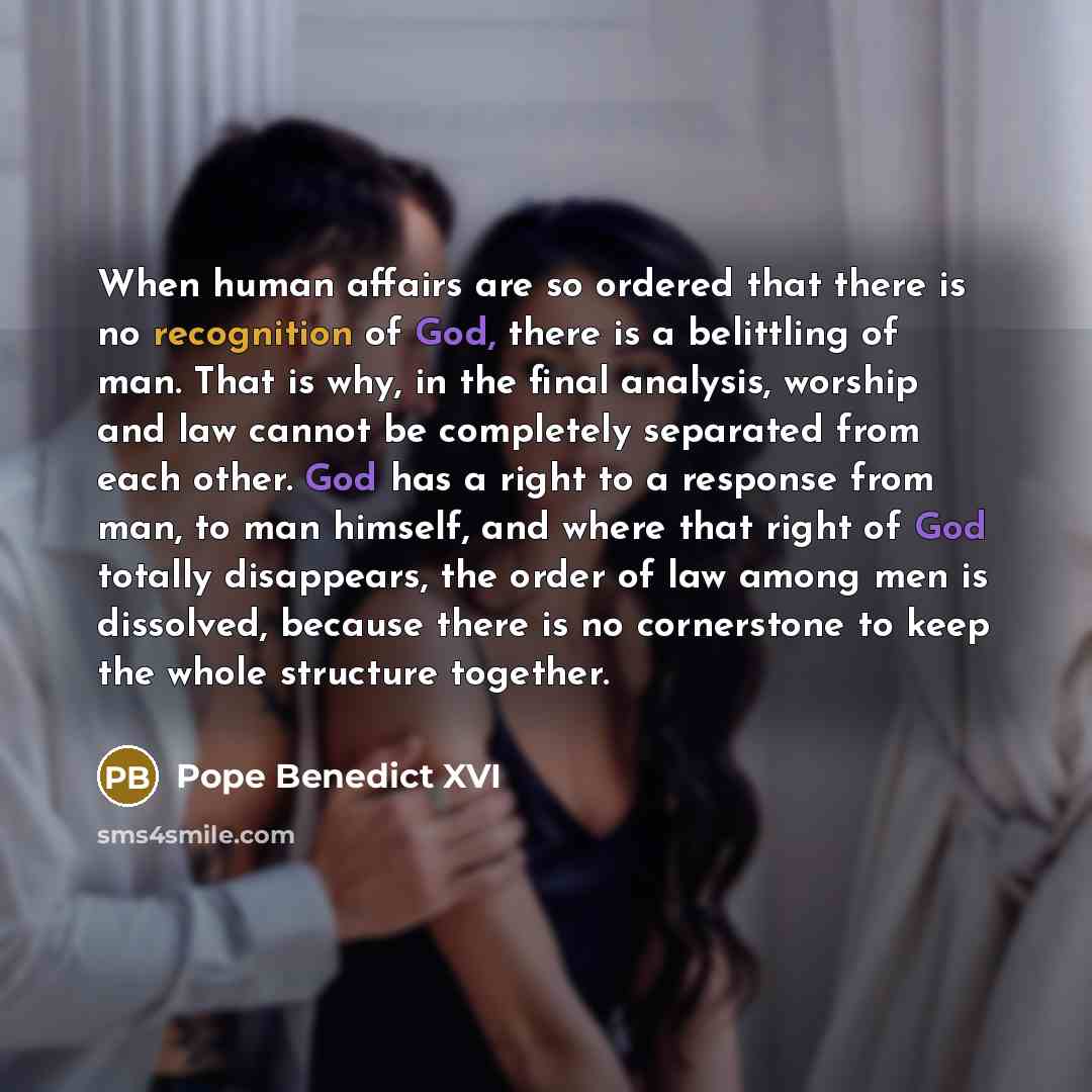“When human affairs are so ordered that there is no recognition of God, there is a belittling of man. That is why, in the final analysis, worship and law cannot be completely separated from each other. God has a right to a response from man, to man himself, and where that right of God totally…” quote by Pope Benedict XVI