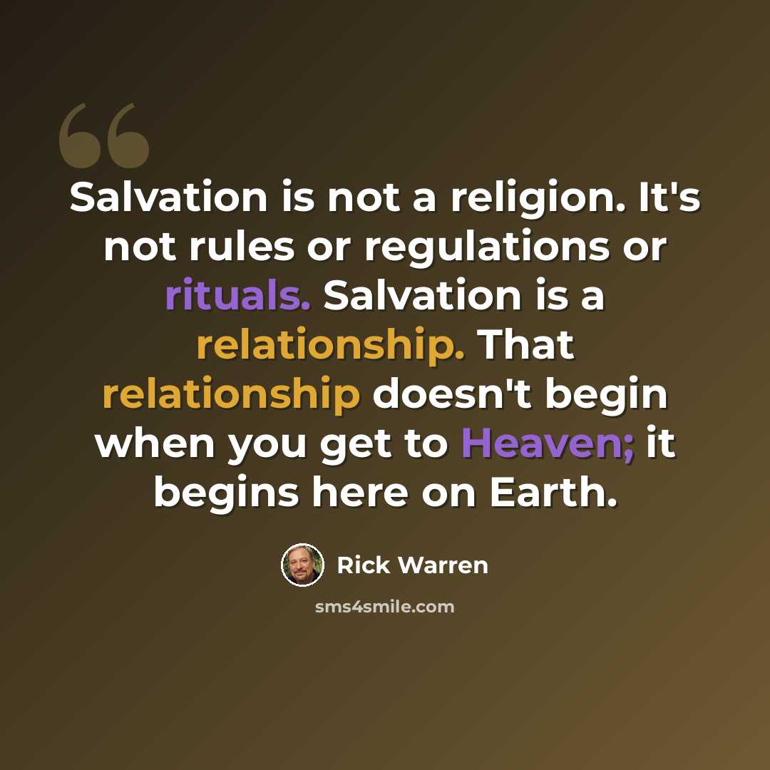 “Salvation is not a religion. It's not rules or regulations or rituals. Salvation is a relationship. That relationship doesn't begin when you get to Heaven; it begins here on Earth.” quote by Rick Warren