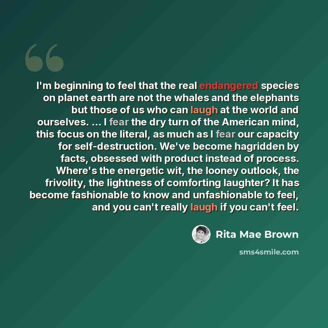 “I'm beginning to feel that the real endangered species on planet earth are not the whales and the elephants but those of us who can laugh at the world and ourselves. ... I fear the dry turn of the American mind, this focus on the literal, as much as I fear our capacity for self-destruction. We've…” quote by Rita Mae Brown