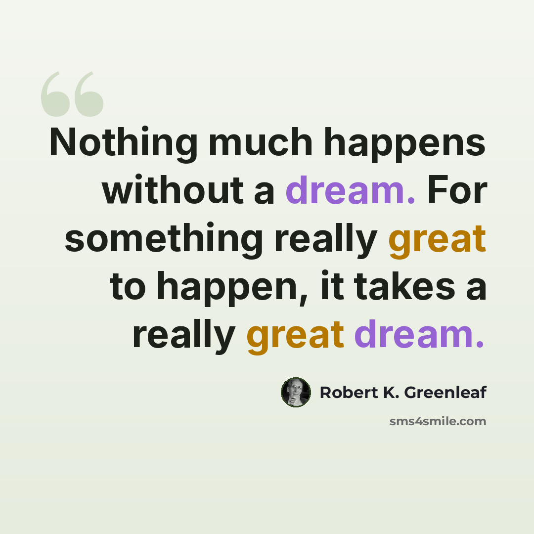 “Nothing much happens without a dream. For something really great to happen, it takes a really great dream.” quote by Robert K. Greenleaf