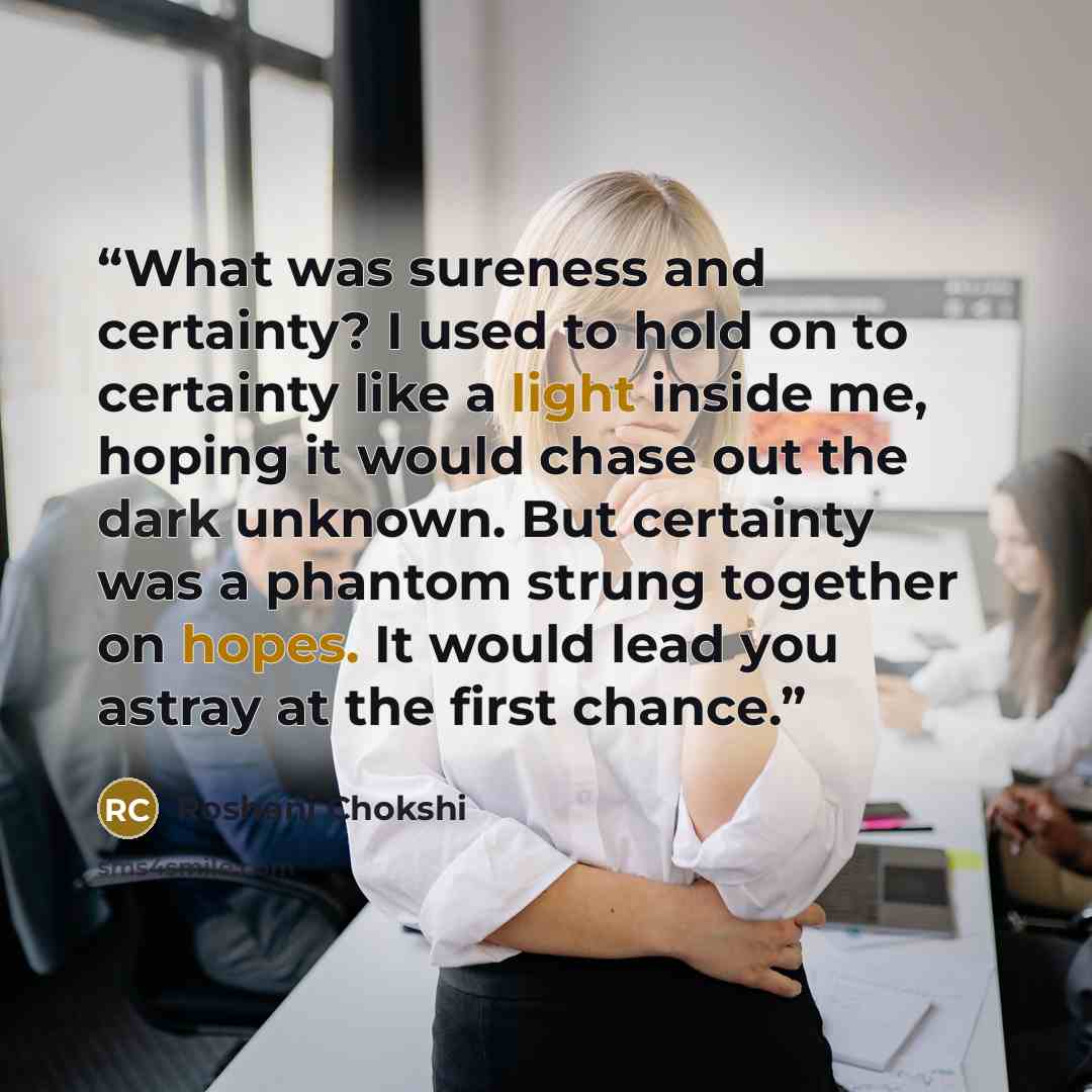 “What was sureness and certainty? I used to hold on to certainty like a light inside me, hoping it would chase out the dark unknown. But certainty was a phantom strung together on hopes. It would lead you astray at the first chance.” quote by Roshani Chokshi