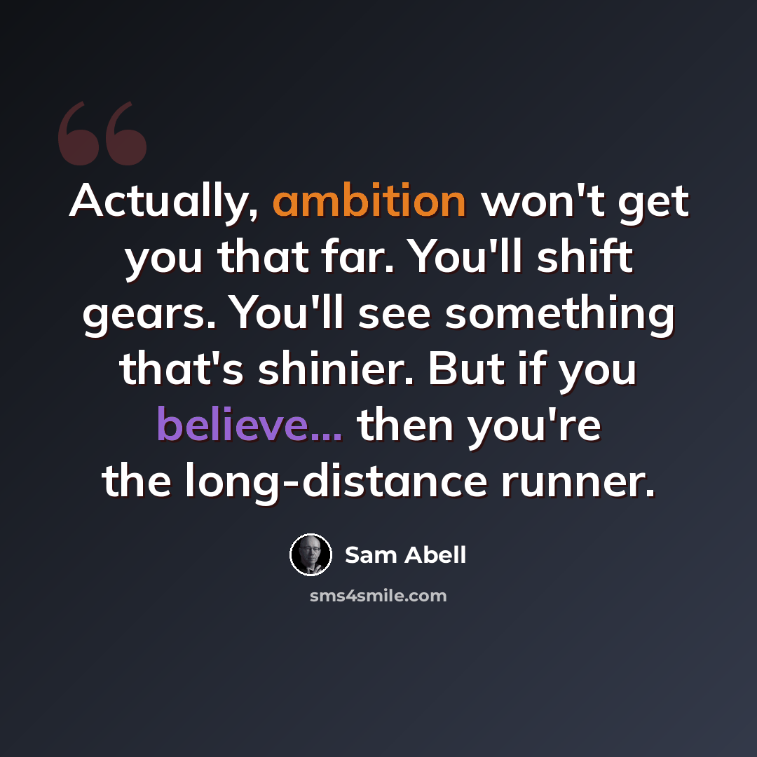 “Actually, ambition won't get you that far. You'll shift gears. You'll see something that's shinier. But if you believe... then you're the long-distance runner.” quote by Sam Abell