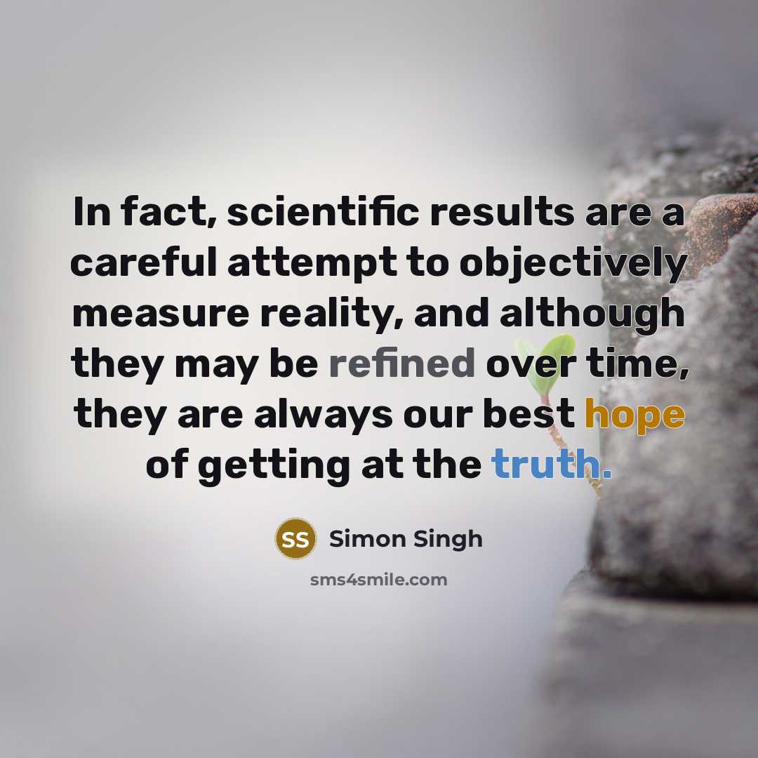 “In fact, scientific results are a careful attempt to objectively measure reality, and although they may be refined over time, they are always our best hope of getting at the truth.” quote by Simon Singh