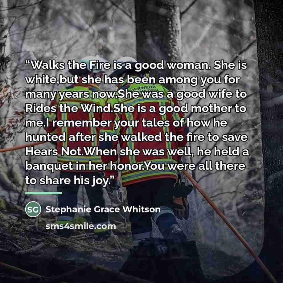 “Walks the Fire is a good woman. She is white,but she has been among you for many years now.She was a good wife to Rides the Wind.She is a good mother to me.I remember your tales of how he hunted after she walked the fire to save Hears Not.When she was well, he held a banquet in her honor.You were…” quote by Stephanie Grace Whitson