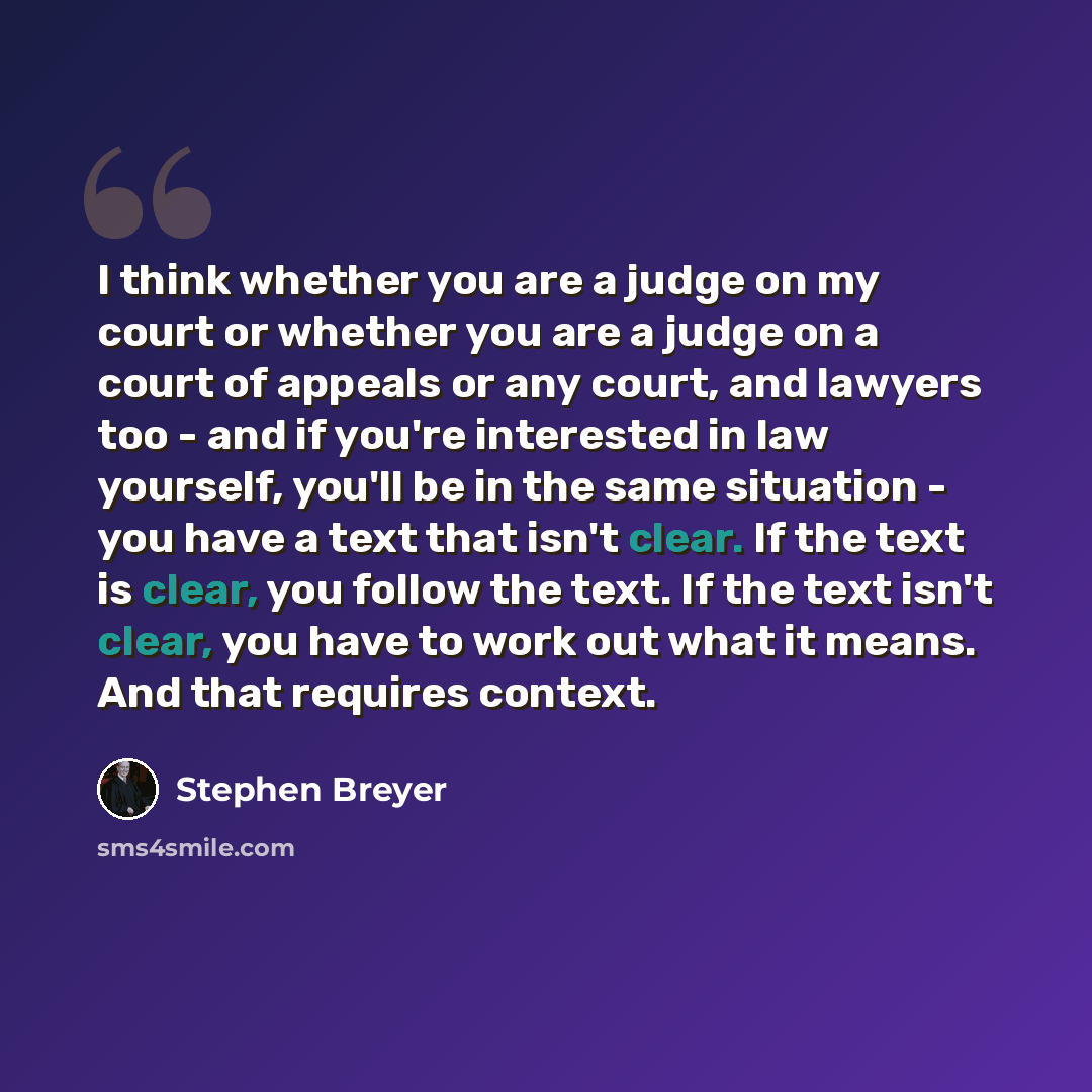 “I think whether you are a judge on my court or whether you are a judge on a court of appeals or any court, and lawyers too - and if you're interested in law yourself, you'll be in the same situation - you have a text that isn't clear. If the text is clear, you follow the text. If the text isn't…” quote by Stephen Breyer