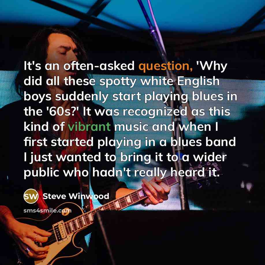 “It's an often-asked question, 'Why did all these spotty white English boys suddenly start playing blues in the '60s?' It was recognized as this kind of vibrant music and when I first started playing in a blues band I just wanted to bring it to a wider public who hadn't really heard it.” quote by Steve Winwood