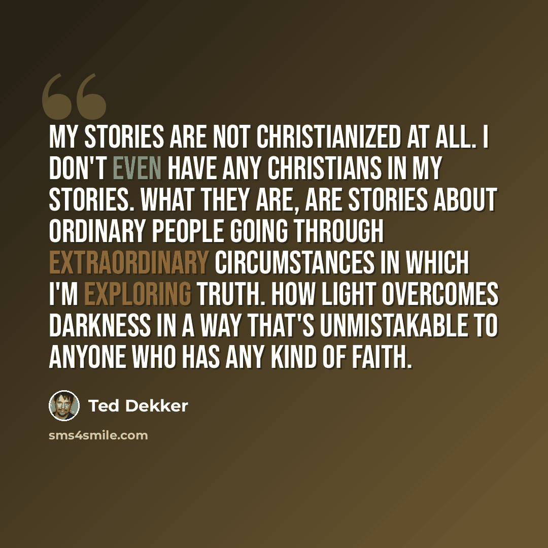 “My stories are not Christianized at all. I don't even have any Christians in my stories. What they are, are stories about ordinary people going through extraordinary circumstances in which I'm exploring truth. How light overcomes darkness in a way that's unmistakable to anyone who has any kind of…” quote by Ted Dekker