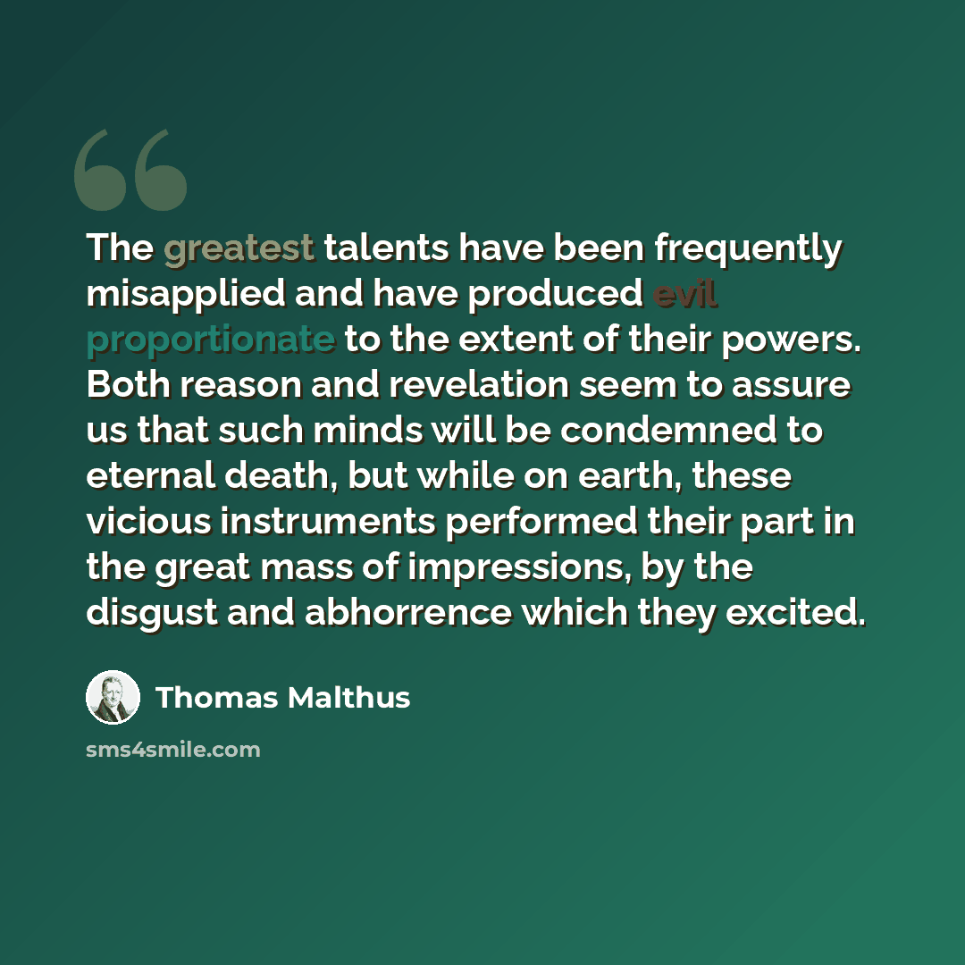 “The greatest talents have been frequently misapplied and have produced evil proportionate to the extent of their powers. Both reason and revelation seem to assure us that such minds will be condemned to eternal death, but while on earth, these vicious instruments performed their part in the great…” quote by Thomas Malthus