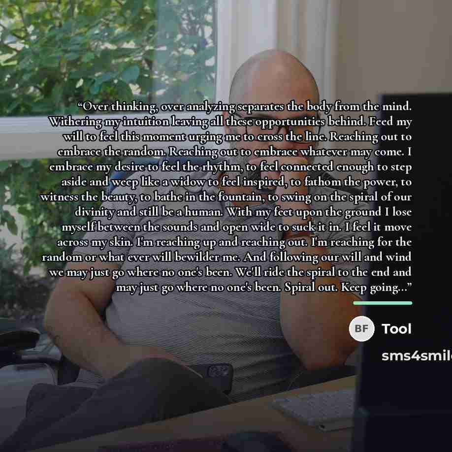 “Over thinking, over analyzing separates the body from the mind. Withering my intuition leaving all these opportunities behind. Feed my will to feel this moment urging me to cross the line. Reaching out to embrace the random. Reaching out to embrace whatever may come. I embrace my desire to feel…” quote by Tool