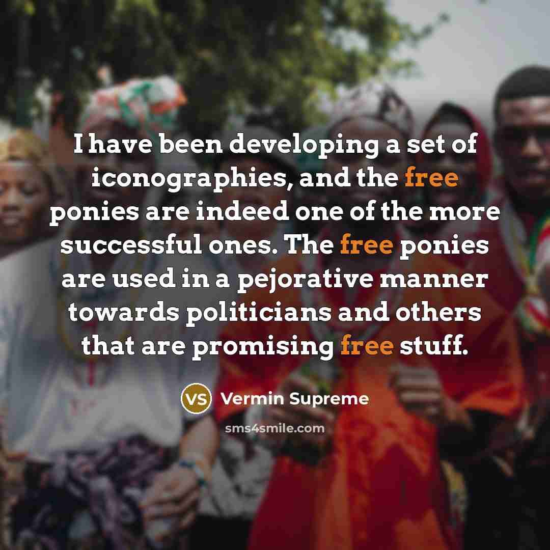 “I have been developing a set of iconographies, and the free ponies are indeed one of the more successful ones. The free ponies are used in a pejorative manner towards politicians and others that are promising free stuff.” quote by Vermin Supreme