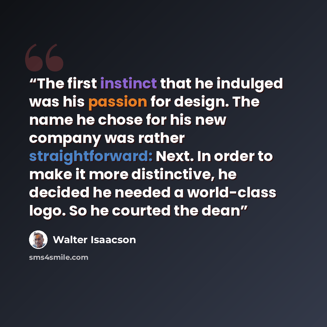 “The first instinct that he indulged was his passion for design. The name he chose for his new company was rather straightforward: Next. In order to make it more distinctive, he decided he needed a world-class logo. So he courted the dean” quote by Walter Isaacson