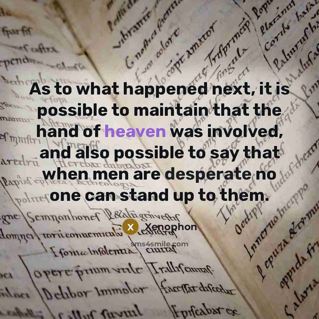 “As to what happened next, it is possible to maintain that the hand of heaven was involved, and also possible to say that when men are desperate no one can stand up to them.” quote by Xenophon