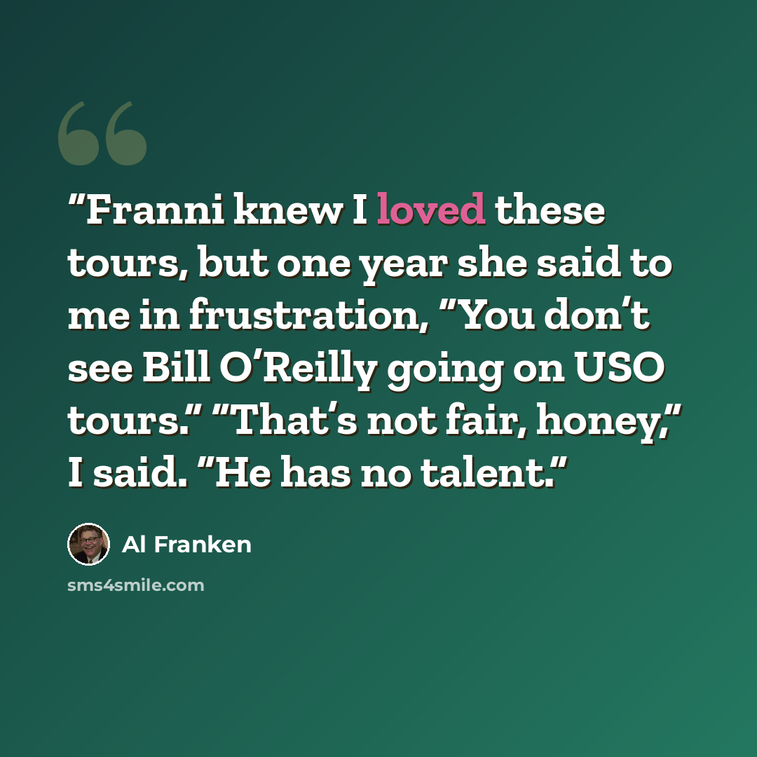 “Franni knew I loved these tours, but one year she said to me in frustration, “You don’t see Bill O’Reilly going on USO tours.” “That’s not fair, honey,” I said. “He has no talent.” quote by Al Franken
