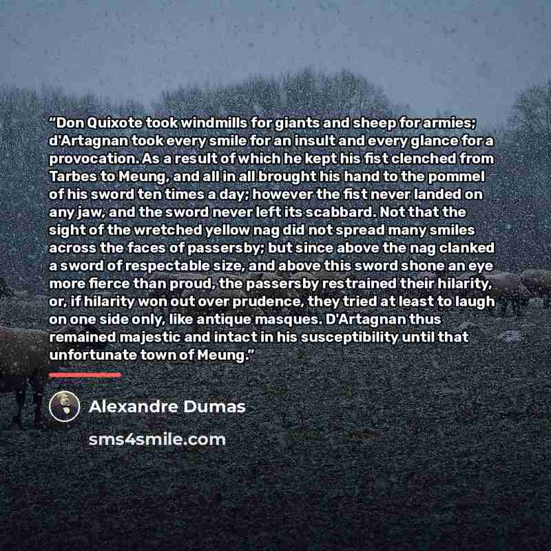 “Don Quixote took windmills for giants and sheep for armies; d'Artagnan took every smile for an insult and every glance for a provocation. As a result of which he kept his fist clenched from Tarbes to Meung, and all in all brought his hand to the pommel of his sword ten times a day; however the…” quote by Alexandre Dumas