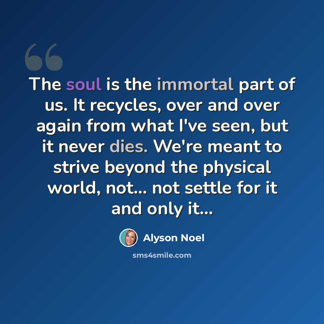 “The soul is the immortal part of us. It recycles, over and over again from what I've seen, but it never dies. We're meant to strive beyond the physical world, not... not settle for it and only it...” quote by Alyson Noel