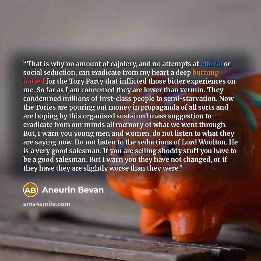 “That is why no amount of cajolery, and no attempts at ethical or social seduction, can eradicate from my heart a deep burning hatred for the Tory Party that inflicted those bitter experiences on me. So far as I am concerned they are lower than vermin. They condemned millions of first-class people…” quote by Aneurin Bevan